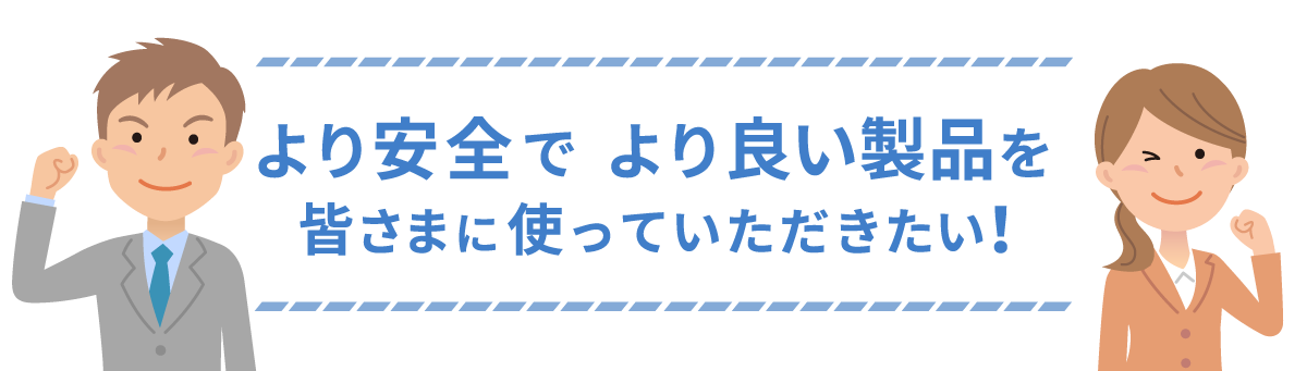 より安全で　より良い製品を皆さまに使っていただきたい！